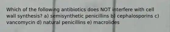 Which of the following antibiotics does NOT interfere with cell wall synthesis? a) semisynthetic penicillins b) cephalosporins c) vancomycin d) natural penicillins e) macrolides