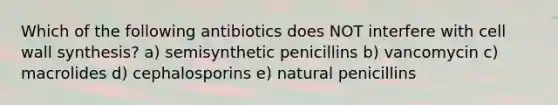 Which of the following antibiotics does NOT interfere with cell wall synthesis? a) semisynthetic penicillins b) vancomycin c) macrolides d) cephalosporins e) natural penicillins