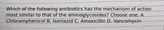 Which of the following antibiotics has the mechanism of action most similar to that of the aminoglycosides? Choose one: A. Chloramphenicol B. Isoniazid C. Amoxicillin D. Vancomycin