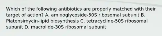 Which of the following antibiotics are properly matched with their target of action? A. aminoglycoside-50S ribosomal subunit B. Platensimycin-lipid biosynthesis C. tetracycline-50S ribosomal subunit D. macrolide-30S ribosomal subunit