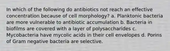 In which of the following do antibiotics not reach an effective concentration because of cell morphology? a. Planktonic bacteria are more vulnerable to antibiotic accumulation b. Bacteria in biofilms are covered with a layer of polysaccharides c. Mycobacteria have mycolic acids in their cell envelopes d. Porins of Gram negative bacteria are selective.