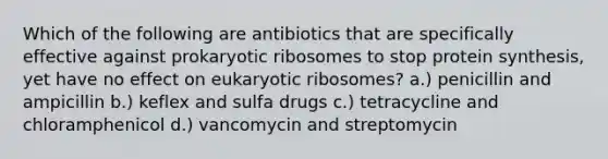 Which of the following are antibiotics that are specifically effective against prokaryotic ribosomes to stop protein synthesis, yet have no effect on eukaryotic ribosomes? a.) penicillin and ampicillin b.) keflex and sulfa drugs c.) tetracycline and chloramphenicol d.) vancomycin and streptomycin