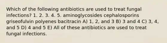 Which of the following antibiotics are used to treat fungal infections? 1. 2. 3. 4. 5. aminoglycosides cephalosporins griseofulvin polyenes bacitracin A) 1, 2, and 3 B) 3 and 4 C) 3, 4, and 5 D) 4 and 5 E) All of these antibiotics are used to treat fungal infections.