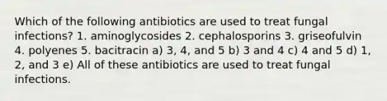 Which of the following antibiotics are used to treat fungal infections? 1. aminoglycosides 2. cephalosporins 3. griseofulvin 4. polyenes 5. bacitracin a) 3, 4, and 5 b) 3 and 4 c) 4 and 5 d) 1, 2, and 3 e) All of these antibiotics are used to treat fungal infections.