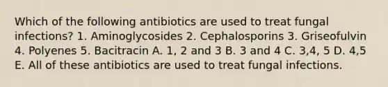 Which of the following antibiotics are used to treat fungal infections? 1. Aminoglycosides 2. Cephalosporins 3. Griseofulvin 4. Polyenes 5. Bacitracin A. 1, 2 and 3 B. 3 and 4 C. 3,4, 5 D. 4,5 E. All of these antibiotics are used to treat fungal infections.