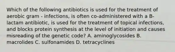 Which of the following antibiotics is used for the treatment of aerobic gram - infections, is often co-administered with a B-lactam antibiotic, is used for the treatment of topical infections, and blocks protein synthesis at the level of initiation and causes misreading of the genetic code? A. aminoglycosides B. macrolides C. sulfonamides D. tetracyclines