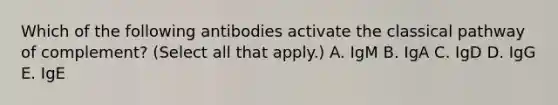 Which of the following antibodies activate the classical pathway of complement? (Select all that apply.) A. IgM B. IgA C. IgD D. IgG E. IgE