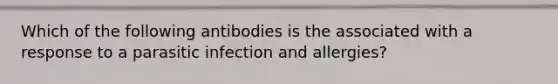 Which of the following antibodies is the associated with a response to a parasitic infection and allergies?