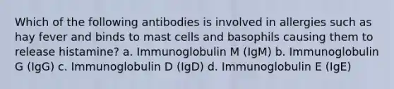 Which of the following antibodies is involved in allergies such as hay fever and binds to mast cells and basophils causing them to release histamine? a. Immunoglobulin M (IgM) b. Immunoglobulin G (IgG) c. Immunoglobulin D (IgD) d. Immunoglobulin E (IgE)