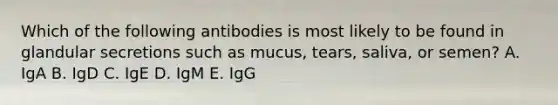 Which of the following antibodies is most likely to be found in glandular secretions such as mucus, tears, saliva, or semen? A. IgA B. IgD C. IgE D. IgM E. IgG