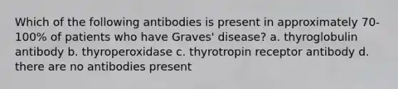 Which of the following antibodies is present in approximately 70-100% of patients who have Graves' disease? a. thyroglobulin antibody b. thyroperoxidase c. thyrotropin receptor antibody d. there are no antibodies present