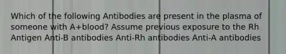 Which of the following Antibodies are present in the plasma of someone with A+blood? Assume previous exposure to the Rh Antigen Anti-B antibodies Anti-Rh antibodies Anti-A antibodies