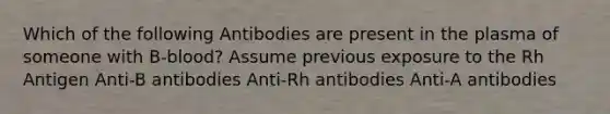 Which of the following Antibodies are present in the plasma of someone with B-blood? Assume previous exposure to the Rh Antigen Anti-B antibodies Anti-Rh antibodies Anti-A antibodies