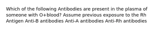 Which of the following Antibodies are present in the plasma of someone with O+blood? Assume previous exposure to the Rh Antigen Anti-B antibodies Anti-A antibodies Anti-Rh antibodies