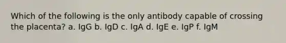 Which of the following is the only antibody capable of crossing the placenta? a. IgG b. IgD c. IgA d. IgE e. IgP f. IgM