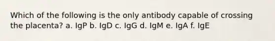 Which of the following is the only antibody capable of crossing the placenta? a. IgP b. IgD c. IgG d. IgM e. IgA f. IgE