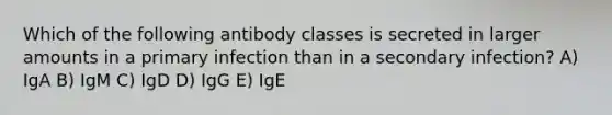 Which of the following antibody classes is secreted in larger amounts in a primary infection than in a secondary infection? A) IgA B) IgM C) IgD D) IgG E) IgE