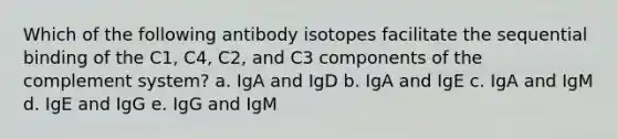 Which of the following antibody isotopes facilitate the sequential binding of the C1, C4, C2, and C3 components of the complement system? a. IgA and IgD b. IgA and IgE c. IgA and IgM d. IgE and IgG e. IgG and IgM