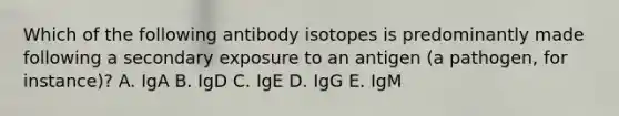 Which of the following antibody isotopes is predominantly made following a secondary exposure to an antigen (a pathogen, for instance)? A. IgA B. IgD C. IgE D. IgG E. IgM