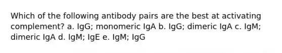 Which of the following antibody pairs are the best at activating complement? a. IgG; monomeric IgA b. IgG; dimeric IgA c. IgM; dimeric IgA d. IgM; IgE e. IgM; IgG