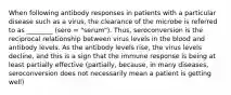 When following antibody responses in patients with a particular disease such as a virus, the clearance of the microbe is referred to as ________ (sero = "serum"). Thus, seroconversion is the reciprocal relationship between virus levels in the blood and antibody levels. As the antibody levels rise, the virus levels decline, and this is a sign that the immune response is being at least partially effective (partially, because, in many diseases, seroconversion does not necessarily mean a patient is getting well)