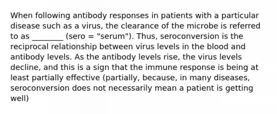 When following antibody responses in patients with a particular disease such as a virus, the clearance of the microbe is referred to as ________ (sero = "serum"). Thus, seroconversion is the reciprocal relationship between virus levels in the blood and antibody levels. As the antibody levels rise, the virus levels decline, and this is a sign that the immune response is being at least partially effective (partially, because, in many diseases, seroconversion does not necessarily mean a patient is getting well)