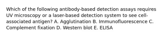 Which of the following antibody-based detection assays requires UV microscopy or a laser-based detection system to see cell-associated antigen? A. Agglutination B. Immunofluorescence C. Complement fixation D. Western blot E. ELISA