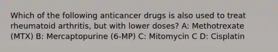 Which of the following anticancer drugs is also used to treat rheumatoid arthritis, but with lower doses? A: Methotrexate (MTX) B: Mercaptopurine (6-MP) C: Mitomycin C D: Cisplatin