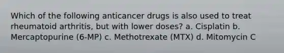 Which of the following anticancer drugs is also used to treat rheumatoid arthritis, but with lower doses? a. Cisplatin b. Mercaptopurine (6-MP) c. Methotrexate (MTX) d. Mitomycin C