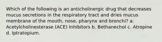 Which of the following is an anticholinergic drug that decreases mucus secretions in the respiratory tract and dries mucus membrane of the mouth, nose, pharynx and bronchi? a. Acetylcholinesterase (ACE) Inhibitors b. Bethanechol c. Atropine d. Iptratopium.