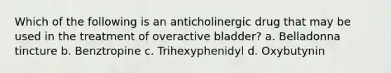 Which of the following is an anticholinergic drug that may be used in the treatment of overactive bladder? a. Belladonna tincture b. Benztropine c. Trihexyphenidyl d. Oxybutynin