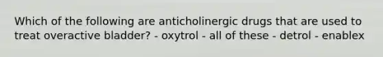 Which of the following are anticholinergic drugs that are used to treat overactive bladder? - oxytrol - all of these - detrol - enablex