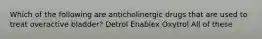 Which of the following are anticholinergic drugs that are used to treat overactive bladder? Detrol Enablex Oxytrol All of these