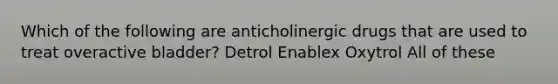 Which of the following are anticholinergic drugs that are used to treat overactive bladder? Detrol Enablex Oxytrol All of these