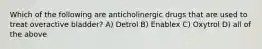 Which of the following are anticholinergic drugs that are used to treat overactive bladder? A) Detrol B) Enablex C) Oxytrol D) all of the above