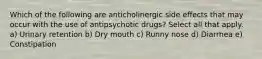 Which of the following are anticholinergic side effects that may occur with the use of antipsychotic drugs? Select all that apply. a) Urinary retention b) Dry mouth c) Runny nose d) Diarrhea e) Constipation