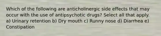 Which of the following are anticholinergic side effects that may occur with the use of antipsychotic drugs? Select all that apply. a) Urinary retention b) Dry mouth c) Runny nose d) Diarrhea e) Constipation