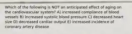 Which of the following is NOT an anticipated effect of aging on the cardiovascular system? A) increased compliance of blood vessels B) increased systolic blood pressure C) decreased heart size D) decreased cardiac output E) increased incidence of coronary artery disease