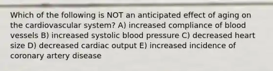 Which of the following is NOT an anticipated effect of aging on the cardiovascular system? A) increased compliance of blood vessels B) increased systolic blood pressure C) decreased heart size D) decreased cardiac output E) increased incidence of coronary artery disease