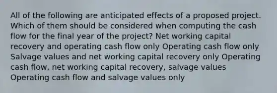 All of the following are anticipated effects of a proposed project. Which of them should be considered when computing the cash flow for the final year of the project? Net working capital recovery and operating cash flow only Operating cash flow only Salvage values and net working capital recovery only Operating cash flow, net working capital recovery, salvage values Operating cash flow and salvage values only