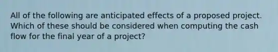 All of the following are anticipated effects of a proposed project. Which of these should be considered when computing the cash flow for the final year of a project?