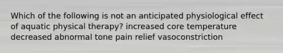 Which of the following is not an anticipated physiological effect of aquatic physical therapy? increased core temperature decreased abnormal tone pain relief vasoconstriction