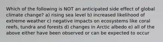 Which of the following is NOT an anticipated side effect of global climate change? a) rising sea level b) increased likelihood of extreme weather c) negative impacts on ecosystems like coral reefs, tundra and forests d) changes in Arctic albedo e) all of the above either have been observed or can be expected to occur