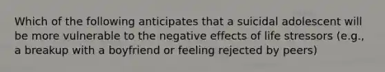 Which of the following anticipates that a suicidal adolescent will be more vulnerable to the negative effects of life stressors (e.g., a breakup with a boyfriend or feeling rejected by peers)