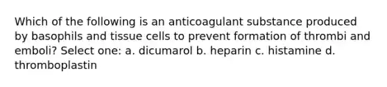 Which of the following is an anticoagulant substance produced by basophils and tissue cells to prevent formation of thrombi and emboli? Select one: a. dicumarol b. heparin c. histamine d. thromboplastin