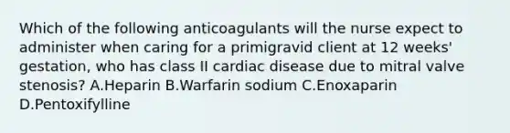 Which of the following anticoagulants will the nurse expect to administer when caring for a primigravid client at 12 weeks' gestation, who has class II cardiac disease due to mitral valve stenosis? A.Heparin B.Warfarin sodium C.Enoxaparin D.Pentoxifylline