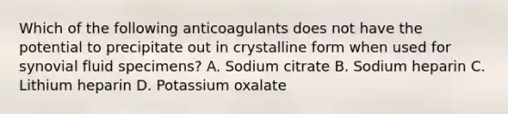 Which of the following anticoagulants does not have the potential to precipitate out in crystalline form when used for synovial fluid specimens? A. Sodium citrate B. Sodium heparin C. Lithium heparin D. Potassium oxalate