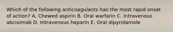 Which of the following anticoagulants has the most rapid onset of action? A. Chewed aspirin B. Oral warfarin C. Intravenous abciximab D. Intravenous heparin E. Oral dipyridamole