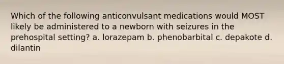 Which of the following anticonvulsant medications would MOST likely be administered to a newborn with seizures in the prehospital setting? a. lorazepam b. phenobarbital c. depakote d. dilantin