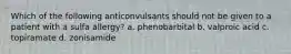 Which of the following anticonvulsants should not be given to a patient with a sulfa allergy? a. phenobarbital b. valproic acid c. topiramate d. zonisamide